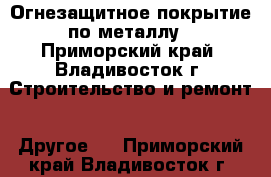 Огнезащитное покрытие по металлу - Приморский край, Владивосток г. Строительство и ремонт » Другое   . Приморский край,Владивосток г.